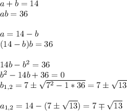 a + b = 14 \\ a b = 36 \\ \\ a = 14 - b \\ (14-b) b = 36 \\ \\ 14b - b^2 = 36 \\ b^2 -14b + 36 =0 \\ b_{1,2} = 7 \pm \sqrt{7^2 - 1*36} = 7 \pm \sqrt{13} \\ \\ a_{1,2} = 14 - (7 \pm \sqrt{13} ) = 7 \mp \sqrt{13}