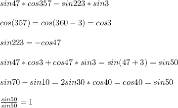 sin47*cos357-sin223*sin3\\\\&#10;cos(357)=cos(360-3)=cos3\\\\&#10;sin223=-cos47\\\\&#10;sin47*cos3+cos47*sin3=sin(47+3)=sin50\\\\&#10;sin70-sin10=2sin30*cos40=cos40=sin50\\\\&#10; \frac{sin50}{sin50}=1&#10;