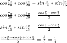 cos\frac{7\pi}{20}*cos\frac{3\pi}{20}-sin\frac{\pi}{15}*sin\frac{4\pi}{15}\\\\&#10; cos\frac{7\pi}{20}*cos\frac{3\pi}{20} = \frac{cos\frac{\pi}{2}+cos\frac{\pi}{5}}{2}\\\\&#10; sin\frac{\pi}{15}*sin\frac{4\pi}{15}=\frac{cos\frac{\pi}{5}-cos\frac{\pi}{3}}{2}\\\\\&#10; \frac{cos\frac{\pi}{5}-cos\frac{\pi}{5}+cos\frac{\pi}{3}}{2}=\frac{\frac{1}{2}}{2}=\frac{1}{4}