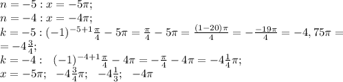 n=-5:x=-5\pi;\\&#10; n=-4:x=-4\pi;\\&#10;k=-5: (-1)^{-5+1}\frac{\pi}{4}-5\pi=\frac{\pi}{4}-5\pi=\frac{(1-20)\pi}{4}=-\frac{-19\pi}{4}=-4,75\pi=\\&#10;=-4\frac{3}{4};\\&#10;k=-4:\ \ (-1)^{-4+1}\frac{\pi}{4}-4\pi=-\frac{\pi}{4}-4\pi=-4\frac{1}{4}\pi;\\&#10;x=-5\pi;\ \ -4\frac{3}{4}\pi;\ \ -4\frac{1}{3};\ \ -4\pi