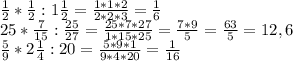 \frac{1}{2} * \frac{1}{2}:1 \frac{1}{2}= \frac{1*1*2}{2*2*3} = \frac{1}{6} \\ &#10;25* \frac{7}{15} : \frac{25}{27} = \frac{25*7*27}{1*15*25} = \frac{7*9}{5} = \frac{63}{5}=12,6 \\ &#10; \frac{5}{9}*2 \frac{1}{4} :20= \frac{5*9*1}{9*4*20} = \frac{1}{16}