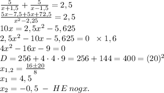 \frac5{x+1,5}+\frac5{x-1,5}=2,5\\\frac{5x-7,5+5x+72,5}{x^2-2,25}=2,5\\10x=2,5x^2-5,625\\2,5x^2-10x-5,625=0\;\;\times1,6\\4x^2-16x-9=0\\D=256+4\cdot4\cdot9=256+144=400=(20)^2\\x_{1,2}=\frac{16\pm20}{8}\\x_1=4,5\\x_2=-0,5\;-\;HE\;nogx.