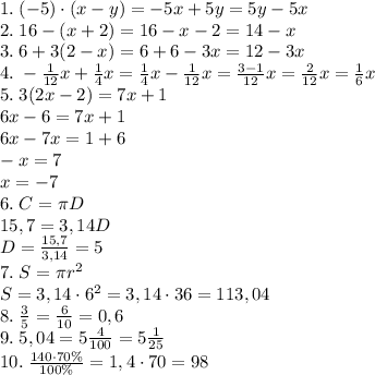 1.\;(-5)\cdot(x-y)=-5x+5y=5y-5x\\2.\;16-(x+2)=16-x-2=14-x\\3.\;6+3(2-x)=6+6-3x=12-3x\\4.\;-\frac1{12}x+\frac14x=\frac14x-\frac1{12}x=\frac{3-1}{12}x=\frac2{12}x=\frac16x\\5.\;3(2x-2)=7x+1\\6x-6=7x+1\\6x-7x=1+6\\-x=7\\x=-7\\6.\;C=\pi D\\15,7=3,14D\\D=\frac{15,7}{3,14}=5\\7.\;S=\pi r^2\\S=3,14\cdot6^2=3,14\cdot36=113,04\\8.\;\frac35=\frac6{10}=0,6\\9.\;5,04=5\frac4{100}=5\frac1{25}\\10.\;\frac{140\cdot70\%}{100\%}=1,4\cdot70 = 98