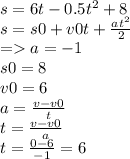 s = 6t - 0.5 {t}^{2} + 8 \\ s = s0 + v0t + \frac{a {t}^{2} }{2} \\ = a = - 1 \\ s0 = 8 \\ v0 = 6 \\ a = \frac{v - v0}{t} \\ t = \frac{v - v0}{a} \\ t = \frac{0 - 6}{ - 1} = 6