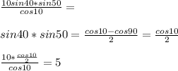 \frac{10sin40*sin50}{cos10}=\\\\&#10; sin40*sin50=\frac{cos10-cos90}{2}=\frac{cos10}{2}\\\\&#10;\frac{10*\frac{cos10}{2}}{cos10}=5