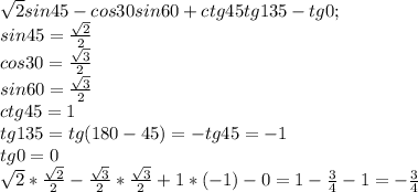 \sqrt{2}sin45-cos30sin60+ctg45tg135-tg0; \\ sin45= \frac{ \sqrt{2}}{2}\\cos30= \frac{ \sqrt{3}}{2}\\sin60= \frac{ \sqrt{3}}{2}\\ctg45=1\\tg135=tg(180-45)=-tg45=-1 \\ tg0=0 \\ \sqrt{2}*\frac{ \sqrt{2}}{2}- \frac{ \sqrt{3}}{2}* \frac{ \sqrt{3}}{2}+1*(-1)-0= 1- \frac{3}{4}-1=- \frac{3}{4}