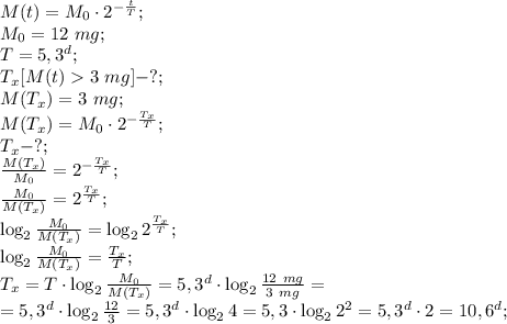 M(t)=M_0\cdot2^{-\frac tT};\\&#10;M_0=12\ mg;\\&#10;T=5,3^d;\\&#10;T_x[M(t)3\ mg]-?;\\&#10;M(T_x)=3\ mg;\\&#10;M(T_x)=M_0\cdot2^{-\frac{T_x}{T}};\\&#10;T_x-?;\\&#10;\frac{M(T_x)}{M_0}=2^{-\frac{T_x}{T}};\\&#10;\frac{M_0}{M(T_x)}=2^{\frac{T_x}{T}};\\&#10;\log_2{\frac{M_0}{M(T_x)}}=\log_2{2^{\frac{T_x}{T}}};\\&#10;\log_2{\frac{M_0}{M(T_x)}}=\frac{T_x}{T};\\&#10;T_x=T\cdot\log_2\frac{M_0}{M(T_x)}=5,3^d\cdot\log_2{\frac{12\ mg}{3\ mg}}=\\&#10;=5,3^d\cdot\log_2\frac{12}{3}=5,3^d\cdot\log_24=5,3\cdot\log_22^2=5,3^d\cdot2=10,6^d;\\&#10;