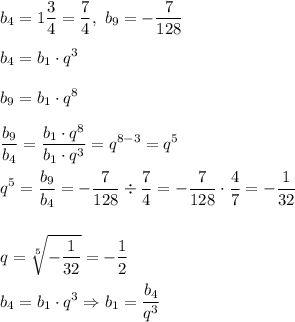 \displaystyle b_4 = 1\frac{3}{4} = \frac{7}{4}, ~ b_9 = -\frac{7}{128} \\ \\ b_4 = b_1 \cdot q^3 \\ \\ b_9 = b_1 \cdot q^8 \\ \\ \frac{b_9}{b_4} = \frac{ b_1 \cdot q^8 }{b_1 \cdot q^3 } = q^{8-3} = q^5 \\ \\ q^5 = \frac{b_9}{b_4} = -\frac{7}{128} \div \frac{7}{4} = -\frac{7}{128} \cdot \frac 4 7 = - \frac{1}{32} \\ \\ \\ q = \sqrt[5]{-\frac {1} {32}} = -\frac 1 2 \\ \\ b_4 = b_1 \cdot q^3 \Rightarrow b_1 = \frac{b_4}{q^3}
