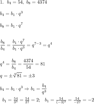 \displaystyle 1. ~~ b_4 = 54, ~b_8 = 4374 \\ \\ b_4 = b_1 \cdot q^3 \\ \\ b_8 = b_1 \cdot q^7 \\ \\ \\ \frac{b_8}{b_4} = \frac{b_1 \cdot q^7}{b_1 \cdot q^3} = q^{7-3} = q^4 \\ \\ \\ q^4 = \frac{b_8}{b_4} = \frac{4374}{54} = 81 \\ \\ q = \pm\sqrt[4]{81} = \pm 3 \\ \\ b_4 = b_1 \cdot q^3 \Rightarrow b_1 = \frac{b_4}{q^3} \\ \\ \begin{array}{lcl} b_1 = \frac{54}{3^3} = \frac{54}{27} = 2; & b_1 = \frac{54}{(-3)^3}=\frac{54}{-27} = -2\end{array}