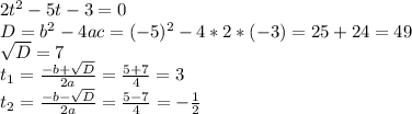 2t^2-5t-3=0 \\ D=b^2-4ac=(-5)^2-4*2*(-3)=25+24=49 \\ \sqrt{D} =7 \\ t_1= \frac{-b+ \sqrt{D} }{2a} = \frac{5+7}{4} =3 \\ t_2= \frac{-b- \sqrt{D} }{2a} = \frac{5-7}{4} = -\frac{1}{2}