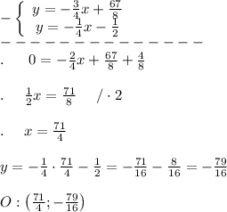 -\left\{\begin{array}{ccc}y=-\frac{3}{4}x+\frac{67}{8}\\y=-\frac{1}{4}x-\frac{1}{2}\end{array}\right\\--------------\\.\ \ \ \ \ 0=-\frac{2}{4}x+\frac{67}{8}+\frac{4}{8}\\\\.\ \ \ \ \frac{1}{2}x=\frac{71}{8}\ \ \ \ /\cdot2\\\\.\ \ \ \ x=\frac{71}{4}\\\\y=-\frac{1}{4}\cdot\frac{71}{4}-\frac{1}{2}=-\frac{71}{16}-\frac{8}{16}=-\frac{79}{16}\\\\O:\left(\frac{71}{4};-\frac{79}{16}\right)