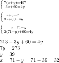 \left \{ {{7(x+y)=497} \atop {3x+60=4y}} \right. \\ \\ \left \{ {{x+y=71} \atop {3x+60=4y}} \right. \\ \\ \left \{ {{x=71-y} \atop {3(71-y)+60=4y}} \right. \\ \\ 213-3y+60=4y \\ 7y=273 \\ y= 39 \\ x=71-y=71-39=32 \\ \\