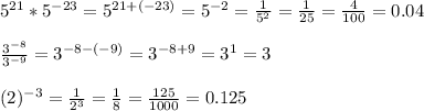 5 ^{21} *5 ^{-23} =5 ^{21+(-23)} =5 ^{-2} = \frac{1}{5^{2} } = \frac{1}{25} = \frac{4}{100} =0.04 \\ \\ \frac{3 ^{-8} }{3^{-9} } =3 ^{-8-(-9)} =3 ^{-8+9} = 3^{1} =3 \\ \\ (2) ^{-3} = \frac{1}{2^{3} } = \frac{1}{8} = \frac{125}{1000} =0.125