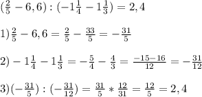 ( \frac{2}{5}-6,6 ):(-1 \frac{1}{4}-1 \frac{1}{3} )=2,4 \\ \\ 1) \frac{2}{5}-6,6 = \frac{2}{5}- \frac{33}{5}=- \frac{31}{5}\\ \\ 2)-1 \frac{1}{4}-1 \frac{1}{3} = -\frac{5}{4}-\frac{4}{3}= \frac{-15-16}{12}=- \frac{31}{12} \\ \\ 3) (- \frac{31}{5}) : (- \frac{31}{12})= \frac{31}{5}* \frac{12}{31}= \frac{12}{5}= 2,4