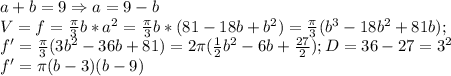 a+b=9\Rightarrow a=9-b\\V=f=\frac{\pi}{3}b*a^2=\frac{\pi}{3}b*(81-18b+b^2)=\frac{\pi}{3}(b^3-18b^2+81b);\\f'=\frac{\pi}{3}(3b^2-36b+81)=2\pi (\frac{1}{2}b^2-6b+\frac{27}{2});D=36-27=3^2\\f'=\pi (b-3)(b-9)