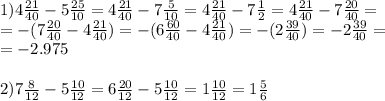 1)4 \frac{21}{40} -5 \frac{25}{10} =4 \frac{21}{40} -7 \frac{5}{10} =4 \frac{21}{40} -7 \frac{1}{2} =4 \frac{21}{40} -7 \frac{20}{40} = \\ =-(7 \frac{20}{40} -4 \frac{21}{40} )=-(6 \frac{60}{40} -4 \frac{21}{40} )=-(2 \frac{39}{40} )=-2 \frac{39}{40} = \\ =-2.975 \\ \\ 2)7 \frac{8}{12} -5 \frac{10}{12} =6 \frac{20}{12} -5 \frac{10}{12} =1 \frac{10}{12} =1 \frac{5}{6} \\ \\