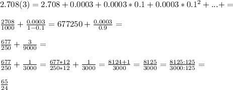 2.708(3)=2.708+0.0003+0.0003*0.1+0.0003*0.1^2+...+=\\\\\frac{2708}{1000}+\frac{0.0003}{1-0.1}={677}{250}+\frac{0.0003}{0.9}=\\\\\frac{677}{250}+\frac{3}{9000}=\\\\\frac{677}{250}+\frac{1}{3000}=\frac{677*12}{250*12}+\frac{1}{3000}=\frac{8124+1}{3000}=\frac{8125}{3000}=\frac{8125:125}{3000:125}=\\\\\frac{65}{24}{