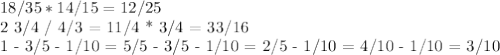 18/35 * 14/15 = 12/25&#10;&#10;2 3/4 / 4/3 = 11/4 * 3/4 = 33/16&#10;&#10;1 - 3/5 - 1/10 = 5/5 - 3/5 - 1/10 = 2/5 - 1/10 = 4/10 - 1/10 = 3/10 &#10;&#10;