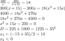 \dispaystyle \frac{300}{x}- \frac{300}{x+15}=18\\300(x+15)-300x=18(x^2+15x)\\4500=18x^2+270x\\18x^2+270x-4500=0\\x^2+15x-250=0\\D=225+1000=1225=35^2\\x_1=(-15+35)/2=10\\x_2\ \textless \ 0&#10;&#10;