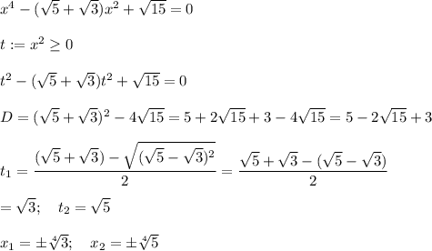 x^4-( \sqrt{5} + \sqrt{3} )x^2+ \sqrt{15} =0\\\\t:=x^2 \geq 0\\\\t^2-( \sqrt{5} + \sqrt{3} )t^2+ \sqrt{15} =0\\\\D=( \sqrt{5} + \sqrt{3} )^2-4 \sqrt{15} =5+2 \sqrt{15} +3-4 \sqrt{15} =5-2 \sqrt{15} +3 \\\\t_1=\dfrac{( \sqrt{5} + \sqrt{3})- \sqrt{( \sqrt{5} - \sqrt{3})^2}}{2}=\dfrac{\sqrt{5} + \sqrt{3}- ( \sqrt{5} - \sqrt{3})}{2} \\\\= \sqrt{3} ;\quad t_2= \sqrt{5} \\\\x_1= \pm\sqrt[4]{3} ;\quad x_2= \pm\sqrt[4]{5}