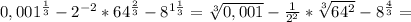 0,001^{ \frac{1}{3} } - 2^{-2} *64 ^{ \frac{2}{3} } - 8^{1 \frac{1}{3} } = \sqrt[3]{0,001}- \frac{1}{ 2^{2} } * \sqrt[3]{ 64^{2} } - 8^{ \frac{4}{3} } =