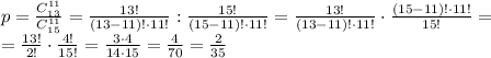 p= \frac{C _{13} ^{11} }{C_{15} ^{11} } = \frac{13!}{(13-11)! \cdot11!} : \frac{15!}{(15-11)!\cdot 11!}= \frac{13!}{(13-11)! \cdot11!} \cdot \frac{(15-11)!\cdot 11!}{15!}= \\ = \frac{13!}{2!}\cdot \frac{4!}{15!}= \frac{3\cdot 4}{14\cdot 15}= \frac{4}{70}= \frac{2}{35}