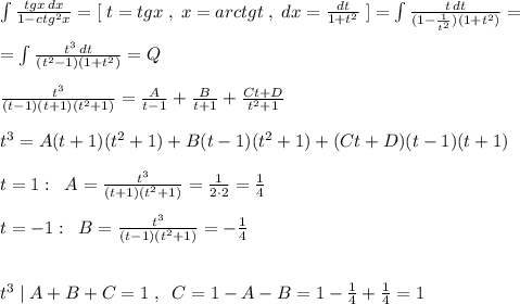 \int \frac{tgx\, dx}{1-ctg^2x}=[\; t=tgx\; ,\; x=arctgt\; ,\; dx=\frac{dt}{1+t^2}\; ]=\int \frac{t\, dt}{(1-\frac{1}{t^2})(1+t^2)}=\\\\=\int \frac{t^3\, dt}{(t^2-1)(1+t^2)}=Q\\\\\frac{t^3}{(t-1)(t+1)(t^2+1)}=\frac{A}{t-1}+\frac{B}{t+1}+\frac{Ct+D}{t^2+1}\\\\t^3=A(t+1)(t^2+1)+B(t-1)(t^2+1)+(Ct+D)(t-1)(t+1)\\\\t=1:\; \; A=\frac{t^3}{(t+1)(t^2+1)}=\frac{1}{2\cdot 2}=\frac{1}{4}\\\\t=-1:\; \; B=\frac{t^3}{(t-1)(t^2+1)}=-\frac{1}{4}\\\\\\t^3\; |\; A+B+C=1\; ,\; \; C=1-A-B=1-\frac{1}{4}+\frac{1}{4}=1