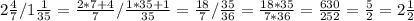 2 \frac{4}{7} / 1 \frac{1}{35}= \frac{2*7+4}{7}/ \frac{1*35+1}{35} = \frac{18}{7}/ \frac{35}{36}= \frac{18*35}{7*36}= \frac{630}{252}= \frac{5}{2}=2 \frac{1}{2}