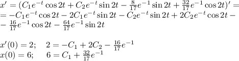 x'=(C_1e^{-t}\cos 2t+C_2e^{-t}\sin 2t-\frac{8}{17}e^{-1}\sin 2t+\frac{32}{17}e^{-1}\cos 2t)'=\\ =-C_1e^{-t}\cos2t-2C_1e^{-t}\sin2t-C_2e^{-t}\sin2t+2C_2e^{-t}\cos 2t-\\ -\frac{16}{17}e^{-1}\cos2t-\frac{64}{17}e^{-1}\sin2t\\ \\ x'(0)=2;~~~2=-C_1+2C_2-\frac{16}{17}e^{-1}\\ x(0)=6;~~~~6=C_1+\frac{32}{17}e^{-1}