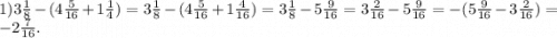 1)3 \frac{1}{8} -( 4 \frac{5}{16} + 1 \frac{1}{4} ) = 3 \frac{1}{8} -( 4 \frac{5}{16} + 1 \frac{4}{16} ) = 3 \frac{1}{8} -5 \frac{9}{16} = 3 \frac{2}{16} -5 \frac{9}{16} = - (5 \frac{9}{16} - 3 \frac{2}{16}) = - 2 \frac{7}{16} .