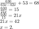 \frac{630}{63x-42x} +53=68 \\ \frac{630}{21x} =15\\ \frac{630}{15} =21x \\ 21x = 42 \\ x=2.