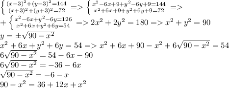 \left \{ {{(x-3)^2+(y-3)^2=144} \atop {(x+3)^2+(y+3)^2=72}} \right. = \left \{ {{ x^{2} -6x+9+y^2-6y+9=144} \atop {x^{2}+6x+9+y^2+6y+9=72}} \right. = \\ +\left \{ {{x^{2} -6x+y^2-6y=126} \atop {x^{2}+6x+y^2+6y=54}} \right. =2 x^{2} +2y^2=180= x^{2} +y^2=90 \\ y=\pm \sqrt{90- x^{2} } \\ &#10;x^{2}+6x+y^2+6y=54=x^{2}+6x+90- x^{2} +6\sqrt{90- x^{2} }=54 \\ &#10;6\sqrt{90- x^{2} }=54-6x-90 \\ 6\sqrt{90- x^{2} }=-36-6x \\ \sqrt{90- x^{2} }=-6-x \\ &#10;90- x^{2} =36+12x+ x^{2}