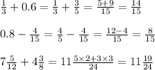 \frac{1}{3} + 0.6 = \frac{1}{3} + \frac{3}{5} = \frac{5 + 9}{15} = \frac{14}{15} \\ \\ 0.8 - \frac{4}{15} = \frac{4}{5} - \frac{4}{15} = \frac{12 - 4}{15} = \frac{8}{15} \\ \\ 7 \frac{5}{12} + 4 \frac{3}{8} = 11 \frac{5 \times 2 + 3 \times 3}{24} = 11 \frac{19}{24}