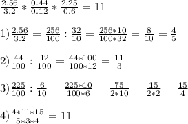 \frac{2.56}{3.2} * \frac{0.44}{0.12} * \frac{2.25}{0.6} =11 \\ \\ 1) \frac{2.56}{3.2} = \frac{256}{100} : \frac{32}{10} = \frac{256*10}{100*32} = \frac{8}{10} = \frac{4}{5} \\ \\ 2) \frac{44}{100} : \frac{12}{100} = \frac{44*100}{100*12} = \frac{11}{3} \\ \\ 3) \frac{225}{100} : \frac{6}{10} = \frac{225*10}{100*6} = \frac{75}{2*10} = \frac{15}{2*2} = \frac{15}{4} \\ \\ 4) \frac{4*11*15}{5*3*4} =11