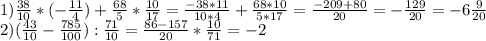 1) \frac{38}{10} *( -\frac{11}{4} )+ \frac{68}{5} * \frac{10}{17} = \frac{-38*11}{10*4} + \frac{68*10}{5*17} = \frac{-209+80}{20} =- \frac{129}{20} =-6 \frac{9}{20} \\ 2) ( \frac{43}{10}- \frac{785}{100} ): \frac{71}{10} = \frac{86-157}{20} * \frac{10}{71} =-2