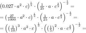 \left(0.027\cdot a^2\cdot c\right)^{\frac13}\cdot\left(\frac{1}{25}\cdot a\cdot c^{\frac23}\right)^{-\frac12}=\\&#10;=\left(\frac{27}{1000}\cdot a^2\cdot c\right)^{\frac13}\cdot\left(\frac1{25}\cdot a\cdot c^{\frac23}\right)^{-\frac12}=\\&#10;=\left(\left(\frac{3}{10}\right)^3\cdot a^2\cdot c\right)^{\frac13}\cdot\left(\left(\frac15\right)^2\cdot a\cdot c^{\frac23} \right)^{-\frac12}=\\