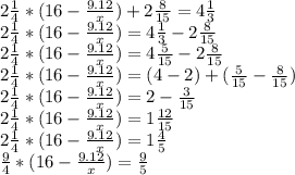 2 \frac{1}{4} *(16- \frac{9.12}{x} )+2 \frac{8}{15} =4 \frac{1}{3} \\ &#10;2 \frac{1}{4} *(16- \frac{9.12}{x} )=4 \frac{1}{3}-2 \frac{8}{15} \\ &#10;2 \frac{1}{4} *(16- \frac{9.12}{x} )=4 \frac{5}{15}-2 \frac{8}{15} \\ &#10;2 \frac{1}{4} *(16- \frac{9.12}{x} )=(4-2)+(\frac{5}{15}- \frac{8}{15}) \\ &#10;2 \frac{1}{4} *(16- \frac{9.12}{x} )=2- \frac{3}{15}\\&#10;2 \frac{1}{4} *(16- \frac{9.12}{x} )=1\frac{12}{15}\\&#10;2 \frac{1}{4} *(16- \frac{9.12}{x} )=1\frac{4}{5}\\&#10; \frac{9}{4} *(16- \frac{9.12}{x} )=\frac{9}{5}\\&#10;