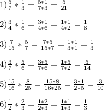 1) \frac{5}{7} * \frac{1}{3} = \frac{5*1}{7*3} = \frac{5}{21} \\ \\ 2) \frac{3}{4} * \frac{1}{6} = \frac{3*1}{4*6} = \frac{1*1}{4*2} = \frac{1}{8} \\ \\ 3) \frac{7}{15} * \frac{5}{7} = \frac{7*5}{15*7} = \frac{1*1}{3*1} = \frac{1}{3} \\ \\ 4) \frac{3}{7} * \frac{5}{6} = \frac{3*5}{7*6} = \frac{1*5}{7*2} = \frac{5}{14} \\ \\ 5) \frac{15}{16} * \frac{8}{25} = \frac{15*8}{16*25} = \frac{3*1}{2*5} = \frac{3}{10} \\ \\ 6) \frac{1}{2} * \frac{2}{3} = \frac{1*2}{2*3} = \frac{1*1}{1*3} = \frac{1}{3}