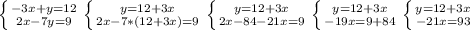 \left \{ {{-3x+y=12} \atop {2x-7y=9}} \right. &#10; \left \{ {{y=12+3x} \atop {2x-7*(12+3x)=9}} \right. &#10; \left \{ {{y=12+3x} \atop {2x-84-21x=9}} \right. &#10; \left \{ {{y=12+3x} \atop {-19x=9+84}} \right. &#10; \left \{ {{y=12+3x} \atop {-21x=93}} \right. &#10; &#10;