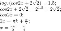 log_2 (cos 2x+2\sqrt2)=1.5;\\&#10;cos2x+2\sqrt2=2^{1.5}=2\sqrt2;\\&#10;cos2x=0;\\&#10;2x=\pi k+ \frac{\pi}{2};\\&#10;x=\frac{\pi k}{2}+ \frac{\pi}{4}