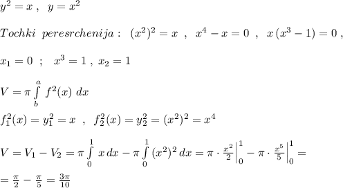 y^2=x\; ,\; \; y=x^2\\\\Tochki\; \; peresrchenija:\; \; (x^2)^2=x\; \; ,\; \; x^4-x=0\; \; ,\; \; x\, (x^3-1)=0\; ,\\\\x_1=0\; \; ;\; \; \; x^3=1\; ,\; x_2=1\\\\V=\pi \int\limits^a_b\, f^2(x)\, \, dx\\\\f_1^2(x)=y_1^2=x\; \; ,\; \; f_2^2(x)=y_2^2=(x^2)^2=x^4\\\\V=V_1-V_2=\pi \int\limits^1_0\, x\, dx-\pi \int\limits^1_0\, (x^2)^2\, dx=\pi \cdot \frac{x^2}{2}\Big |_0^1-\pi \cdot \frac{x^5}{5}\Big |_0^1=\\\\=\frac{\pi }{2}-\frac{\pi }{5}=\frac{3\pi }{10}