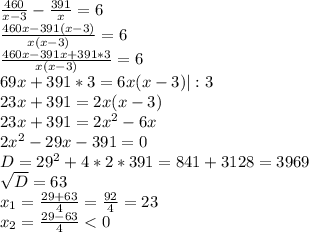 \frac{460}{x-3} - \frac{391}{x} = 6 \\ &#10; \frac{460x - 391(x-3)}{x(x-3)} = 6 \\ &#10; \frac{460x - 391x +391*3}{x(x-3)} = 6 \\ &#10;69x+391*3 = 6x(x-3) | :3 \\ &#10;23x+391=2x(x-3) \\ &#10;23x+391=2x^{2} - 6x \\ &#10;2x^{2} - 29x - 391 = 0 \\ &#10;D= 29^{2} + 4*2*391 = 841 +3128=3969 \\ &#10; \sqrt{D} = 63 \\ &#10; x_{1} = \frac{29+63}{4} = \frac{92}{4}=23 \\ &#10; x_{2} = \frac{29-63}{4} < 0