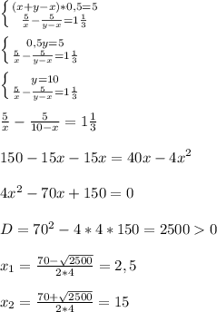 \left \{ {{(x+y-x)*0,5=5} \atop { \frac{5}{x}- \frac{5}{y-x}=1 \frac{1}{3}}} \right. \\ \\ \left \{ {{0,5y=5} \atop { \frac{5}{x}- \frac{5}{y-x}=1 \frac{1}{3}}} \right. \\ \\ \left \{ {{y=10} \atop { \frac{5}{x}- \frac{5}{y-x}=1 \frac{1}{3}}} \right. \\ \\ \frac{5}{x}- \frac{5}{10-x}=1 \frac{1}{3} \\ \\ 150 - 15x-15x=40x-4x^2 \\ \\ 4x^2-70x+150=0 \\ \\ D=70^2-4*4*150=25000 \\ \\ x_{1} = \frac{70- \sqrt{2500} }{2*4}= 2,5 \\ \\ x_{2} = \frac{70+ \sqrt{2500} }{2*4}= 15