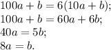 100a+b=6(10a+b);\\&#10;100a+b=60a+6b;\\&#10;40a=5b;\\&#10;8a=b.