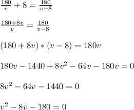 \frac{180}{v} +8 = \frac{180}{v-8}\\ \\ \frac{180+ 8v}{v} =\frac{180}{v-8}\\ \\ (180 +8v)*(v-8) = 180v \\ \\ 180v-1440+8v^2-64 v -180v=0\\ \\ 8v^2-64v-1440=0\\ \\ v^2-8v-180=0