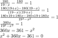 \frac{180}{19-x} - \frac{180}{} = 1 \\ &#10; \frac{180(19+x) - 180(19-x) }{(19-x)(19+x)} = 1 \\ &#10; \frac{180*19+180x - 180*19+ 180x }{19^{2} -x^{2}} = 1 \\ &#10; \frac{360x }{19^{2} -x^{2}} = 1 \\ &#10;360x = 361 -x^{2} \\ &#10;x^{2} + 360x - 361 =0 \\ &#10;