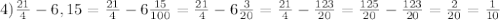 4) \frac{21}{4}-6,15=\frac{21}{4}-6\frac{15}{100}=\frac{21}{4}-6\frac{3}{20}=\frac{21}{4}-\frac{123}{20}=\frac{125}{20}-\frac{123}{20}=\frac{2}{20}=\frac{1}{10}\\&#10;