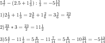 5 \frac{4}{7} -(2.5+1 \frac{1}{3} ): \frac{1}{3} = -5 \frac{13}{14} \\ \\ 1)2 \frac{1}{2} +1 \frac{1}{3} =2 \frac{3}{6} +1 \frac{2}{6} =3 \frac{5}{6} = \frac{23}{6} \\ \\ 2) \frac{23}{6} *3= \frac{23}{2} =11 \frac{1}{2} \\ \\ 3)5 \frac{4}{7} -11 \frac{1}{2} =5 \frac{8}{14} -11 \frac{7}{14} =5 \frac{8}{14} -10 \frac{21}{14} =-5 \frac{13}{14}