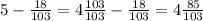 5 - \frac{18}{103} = 4 \frac{103}{103} - \frac{18}{103} = 4 \frac{85}{103}