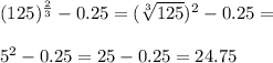 (125)^{ \frac{2}{3} } -0.25= ( \sqrt[3]{125}) ^{2} -0.25= \\ \\ 5^{2} -0.25=25-0.25=24.75